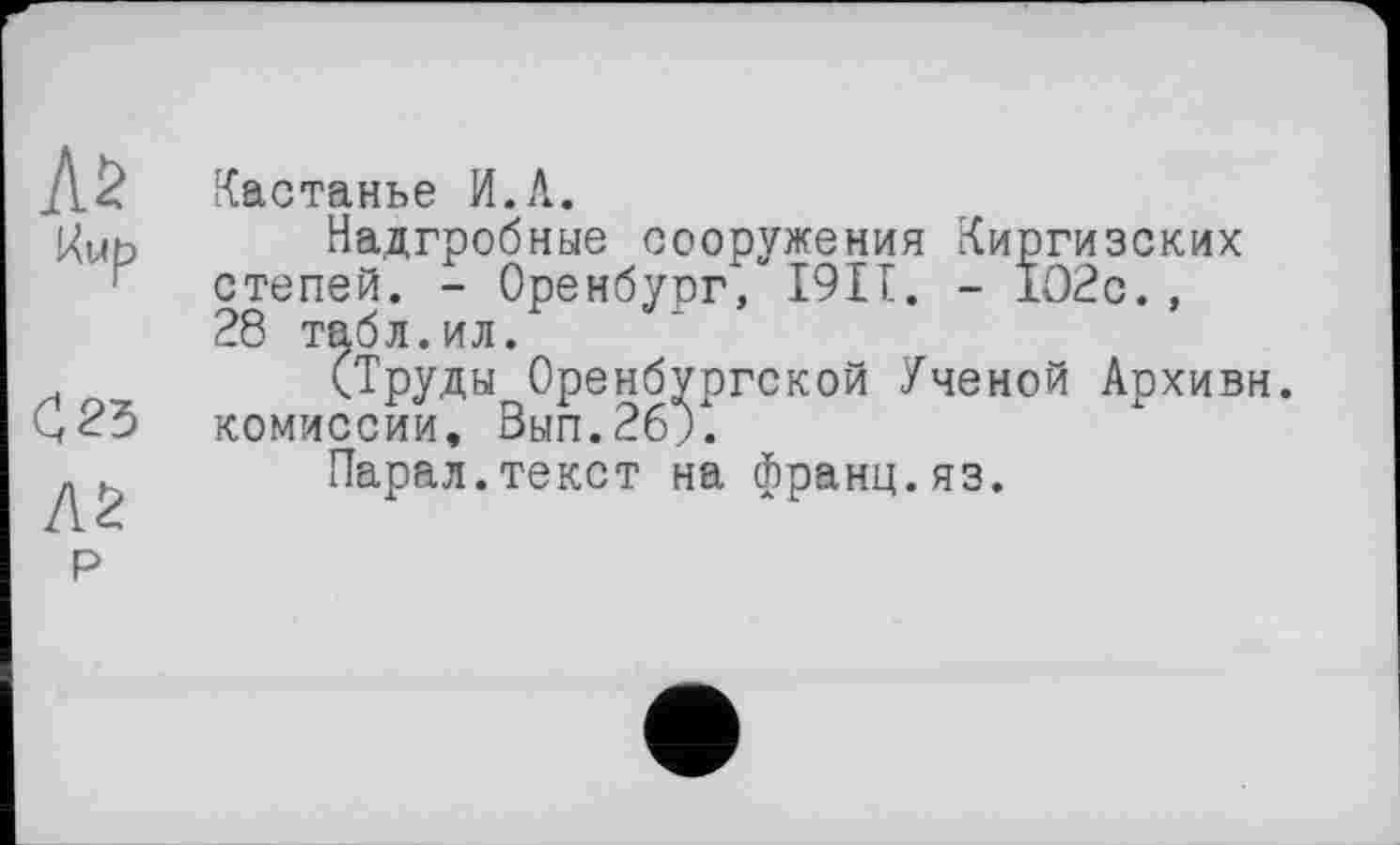 ﻿Л2
С 25
Л2
Р
Кастанье И.Л.
Надгробные сооружения Киргизских степей. - Оренбург, 1911. - 1О2с. , 28 табл.ил.
(Труды Оренбургской Ученой Архивн. комиссии, Зып.2б;.
Парал.текст на франц.яз.